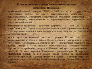 К энеолитическим относят также археологические
памятники Приазовья
• нижнемихайловской культуры (3000 — 2600 лет до н. э.: курганы в
Ильичёвском районе, на месте электростанции комбината) —
характеризовалась созданием своеобразных культовых комплексов —
стел и алтарей, захоронениями с чернолощёнными горшочками с
напутственной пищей,
• животиловско-волчанской культуры (середины III тыс. до н. э.:
погребения у пгт. Сартана) — присутствовали кроме горшочков и своего
рода игральные фишки в виде костей коленных чашечек, астрагалов и
метаподиев овец,
• ямной культуры (поздний энеолит, середина III тыс. до н. э.:
множественные курганы в районе Волонтёровки и Новосёловки, у сёл
Кременёвка, Огородное, Заможное и др.) — ориентация умершего на
восход Солнца и Луны, наличие горизонтальных площадок сверху
кургана для погребальных ритуалов. Именно этой культуре принадлежит
около 80 % всех курганов Северного Причерноморья. В курганах
«Каменных могил» да и в самом городе (курган на пересечении
проспекта Строителей и улицы Урицкого, в народе — «Зеленая горка», на
старинных картах — «Дед») были найдены следы племен эпохи меди-
бронзы.
 