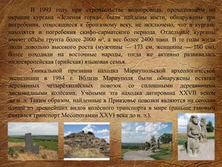 В 1993 году при строительстве водопровода, проходившего по
окраине кургана «Зеленая горка», были найдены кости, обнаружены три
погребения, относящиеся к бронзовому веку, не исключено, что в кургане
находятся и погребения скифо-сарматского периода. Отдельные курганы
имеют объём грунта более 2000 м³, а вес более 2400 тонн. В те годы жили
люди довольно высокого роста (мужчины — 173 см, женщины — 160 см),
более походили на восточные народы, тогда же активно развивалась
индоевропейская (арийская) языковая семья.
Уникальной признана находка Мариупольской археологической
экспедиции в 1984 г. Вблизи Мариуполя были обнаружены остатки
деревянных четырёхколёсных повозок со сплошными деревянными
дисковидными колёсами. Учёными эта находка датирована XXVII веком
до н. э. Таким образом, найденные в Приазовье повозки являются на сегодня
одним из древнейших видов колёсного транспорта в мире (раньше таковым
считался транспорт Месопотамии XXVI века до н. э.).
 