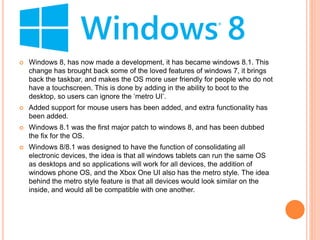  Windows 8, has now made a development, it has became windows 8.1. This
change has brought back some of the loved features of windows 7, it brings
back the taskbar, and makes the OS more user friendly for people who do not
have a touchscreen. This is done by adding in the ability to boot to the
desktop, so users can ignore the ‘metro UI’.
 Added support for mouse users has been added, and extra functionality has
been added.
 Windows 8.1 was the first major patch to windows 8, and has been dubbed
the fix for the OS.
 Windows 8/8.1 was designed to have the function of consolidating all
electronic devices, the idea is that all windows tablets can run the same OS
as desktops and so applications will work for all devices, the addition of
windows phone OS, and the Xbox One UI also has the metro style. The idea
behind the metro style feature is that all devices would look similar on the
inside, and would all be compatible with one another.
 