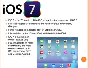  IOS 7 is the 7th version of the IOS series. It is the successor of IOS 6.
 It is a redesigned user interface and has numerous functionality
changes.
 It was released to the public on 18th September 2013.
 It is available on the iPhone, iPod, and the tablet the iPad.
 IOS 7 is available on
certain devices only.
 It is designed to be more
user friendly, and more
competitive with other
OS’ like windows 8/RT
and Google’s Android.
 