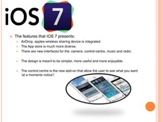  The features that IOS 7 presents:
 AirDrop, apples wireless sharing device is integrated.
 The App store is much more diverse.
 There are new interfaces for the: camera, control centre, music and radio.
 The design is meant to be simpler, more useful and more enjoyable.
 The control centre is the new add-on that allow the user to see what you want
‘at a moments notice’!
 