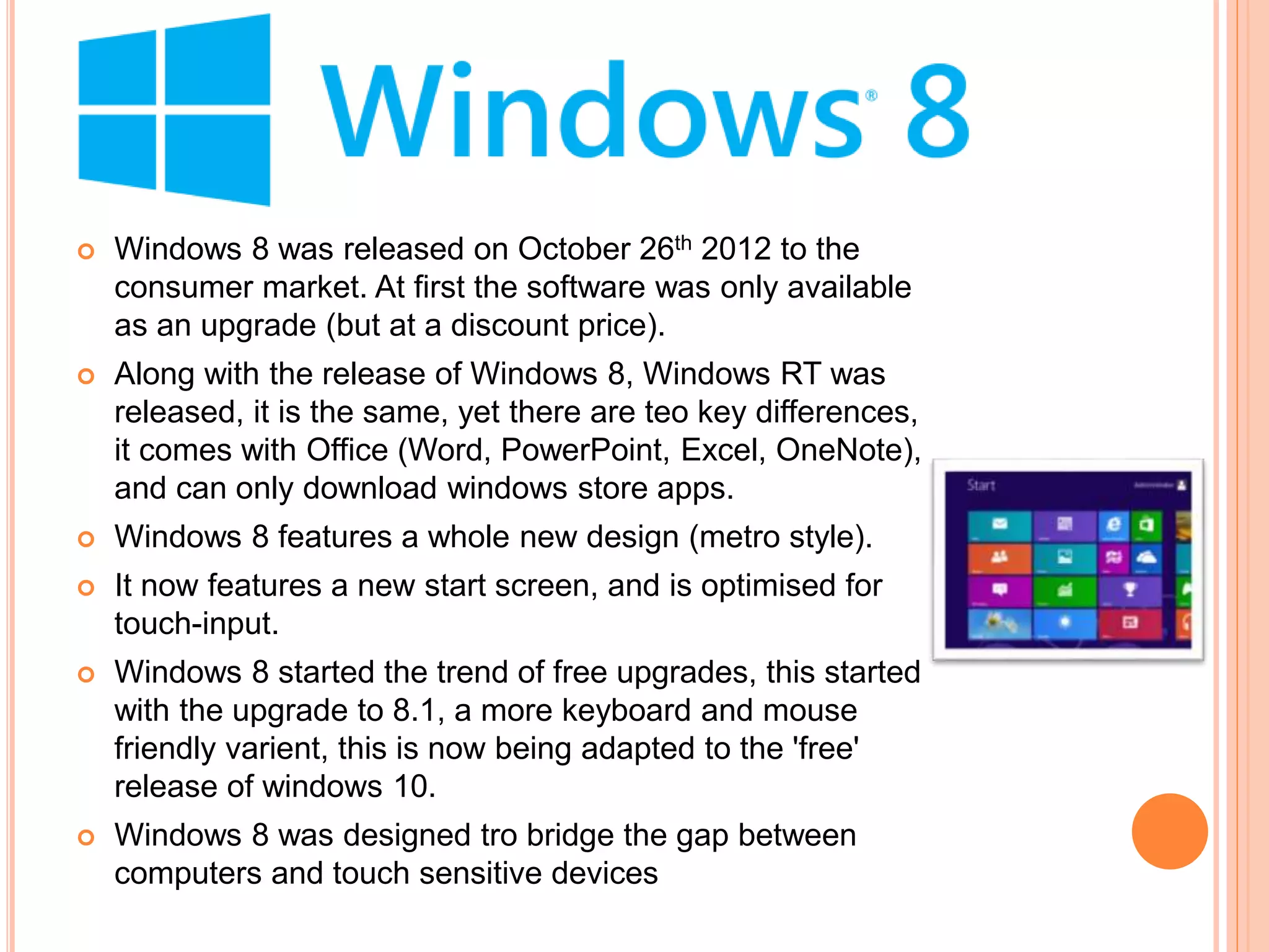  Windows 8 was released on October 26th 2012 to the
consumer market. At first the software was only available
as an upgrade (but at a discount price).
 Along with the release of Windows 8, Windows RT was
released, it is the same, yet there are teo key differences,
it comes with Office (Word, PowerPoint, Excel, OneNote),
and can only download windows store apps.
 Windows 8 features a whole new design (metro style).
 It now features a new start screen, and is optimised for
touch-input.
 Windows 8 started the trend of free upgrades, this started
with the upgrade to 8.1, a more keyboard and mouse
friendly varient, this is now being adapted to the 'free'
release of windows 10.
 Windows 8 was designed tro bridge the gap between
computers and touch sensitive devices
 