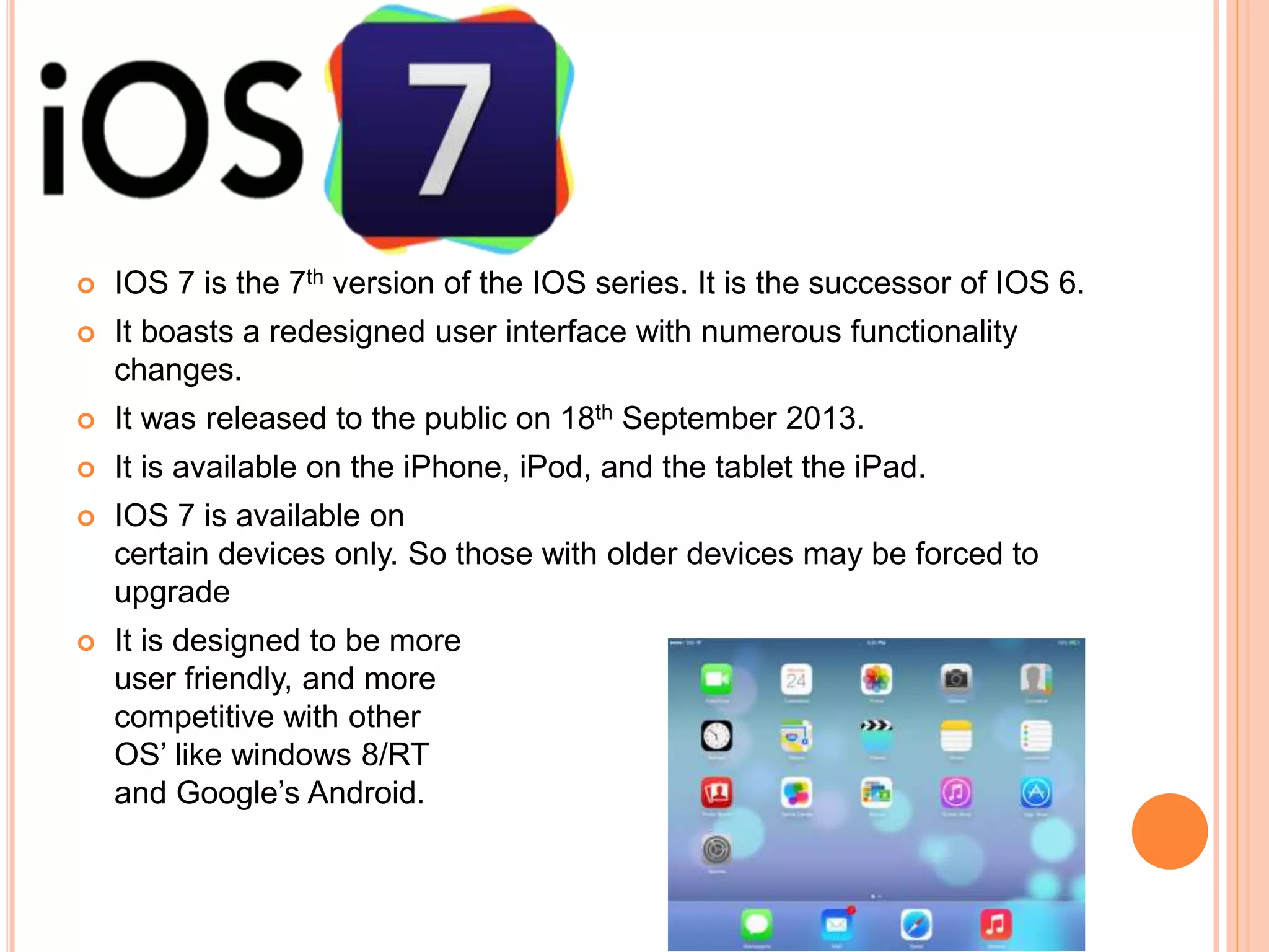  IOS 7 is the 7th version of the IOS series. It is the successor of IOS 6.
 It boasts a redesigned user interface with numerous functionality
changes.
 It was released to the public on 18th September 2013.
 It is available on the iPhone, iPod, and the tablet the iPad.
 IOS 7 is available on
certain devices only. So those with older devices may be forced to
upgrade
 It is designed to be more
user friendly, and more
competitive with other
OS’ like windows 8/RT
and Google’s Android.
 