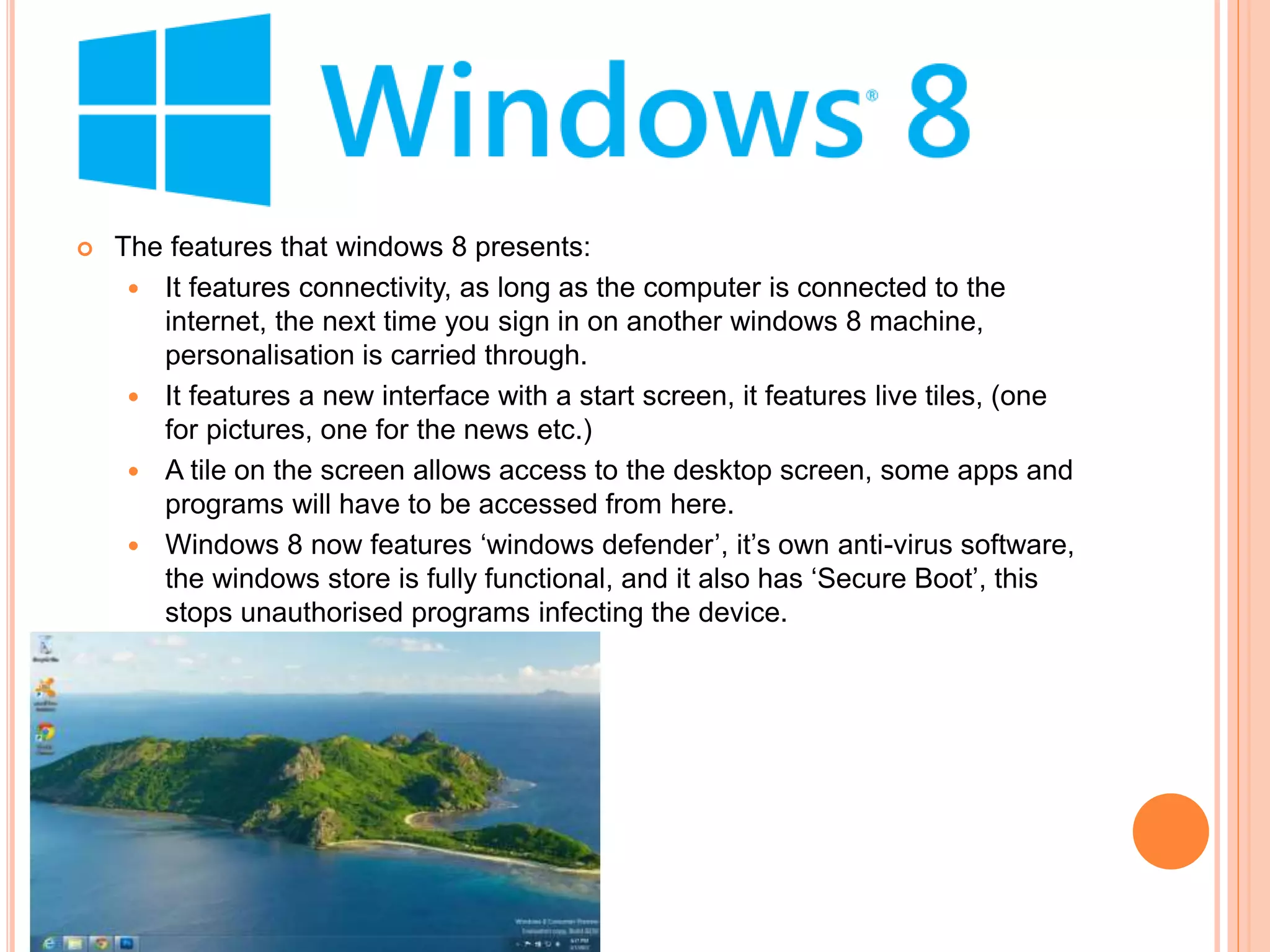  The features that windows 8 presents:
 It features connectivity, as long as the computer is connected to the
internet, the next time you sign in on another windows 8 machine,
personalisation is carried through.
 It features a new interface with a start screen, it features live tiles, (one
for pictures, one for the news etc.)
 A tile on the screen allows access to the desktop screen, some apps and
programs will have to be accessed from here.
 Windows 8 now features ‘windows defender’, it’s own anti-virus software,
the windows store is fully functional, and it also has ‘Secure Boot’, this
stops unauthorised programs infecting the device.
 