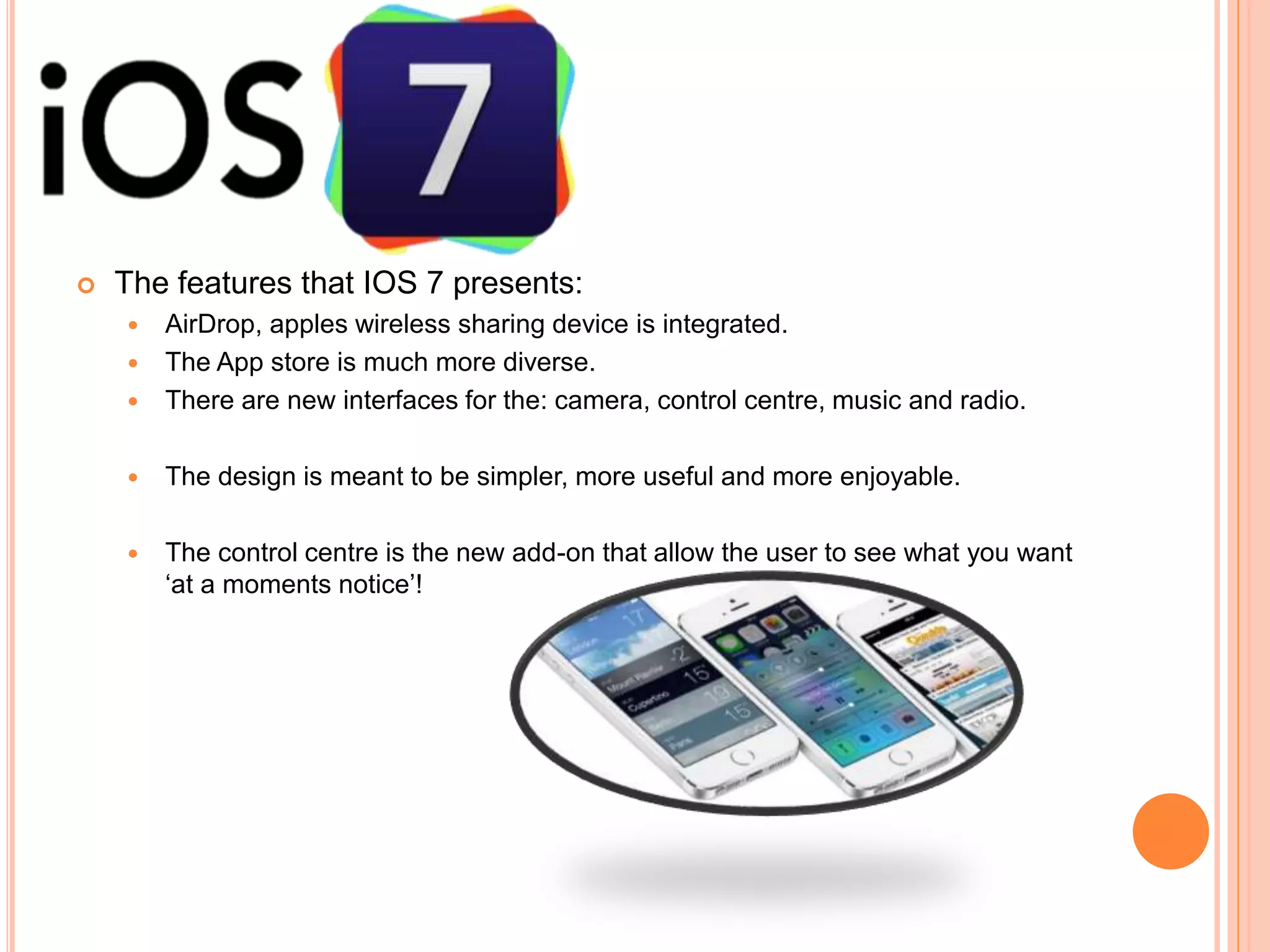  The features that IOS 7 presents:
 AirDrop, apples wireless sharing device is integrated.
 The App store is much more diverse.
 There are new interfaces for the: camera, control centre, music and radio.
 The design is meant to be simpler, more useful and more enjoyable.
 The control centre is the new add-on that allow the user to see what you want
‘at a moments notice’!
 