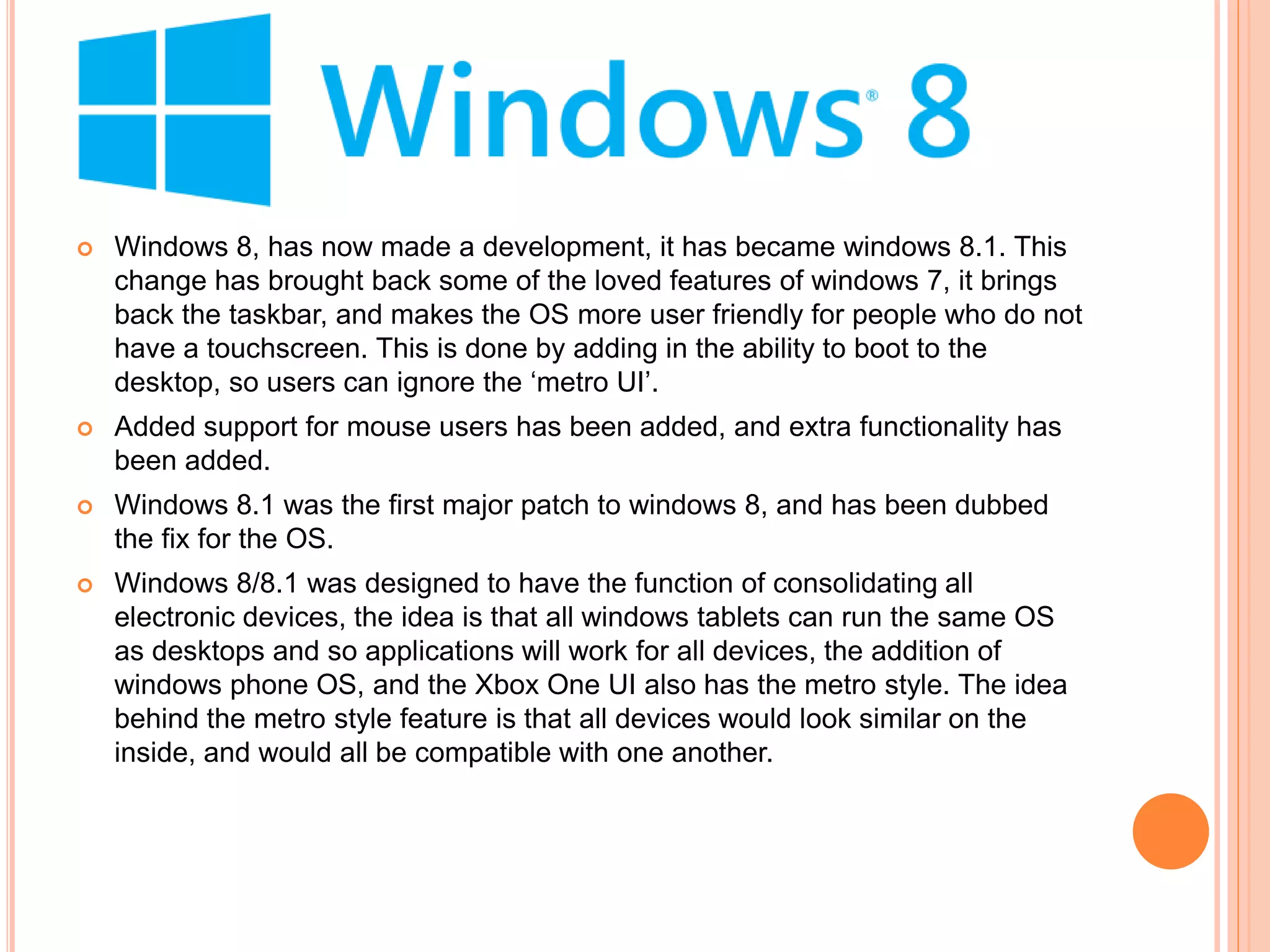  Windows 8, has now made a development, it has became windows 8.1. This
change has brought back some of the loved features of windows 7, it brings
back the taskbar, and makes the OS more user friendly for people who do not
have a touchscreen. This is done by adding in the ability to boot to the
desktop, so users can ignore the ‘metro UI’.
 Added support for mouse users has been added, and extra functionality has
been added.
 Windows 8.1 was the first major patch to windows 8, and has been dubbed
the fix for the OS.
 Windows 8/8.1 was designed to have the function of consolidating all
electronic devices, the idea is that all windows tablets can run the same OS
as desktops and so applications will work for all devices, the addition of
windows phone OS, and the Xbox One UI also has the metro style. The idea
behind the metro style feature is that all devices would look similar on the
inside, and would all be compatible with one another.
 