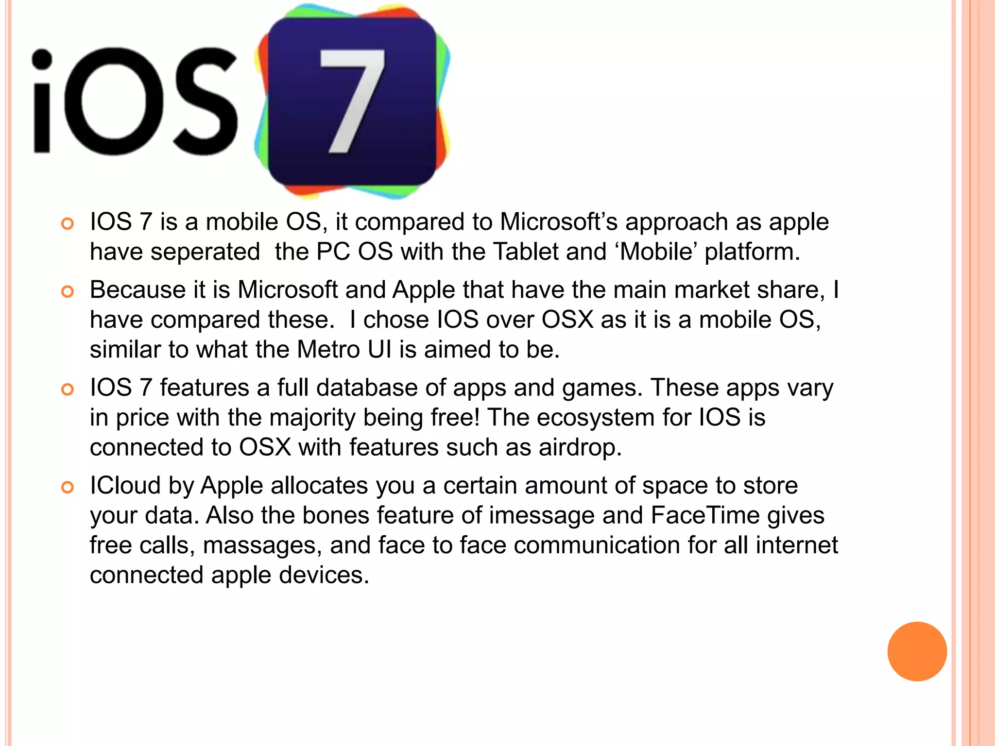  IOS 7 is a mobile OS, it compared to Microsoft’s approach as apple
have seperated the PC OS with the Tablet and ‘Mobile’ platform.
 Because it is Microsoft and Apple that have the main market share, I
have compared these. I chose IOS over OSX as it is a mobile OS,
similar to what the Metro UI is aimed to be.
 IOS 7 features a full database of apps and games. These apps vary
in price with the majority being free! The ecosystem for IOS is
connected to OSX with features such as airdrop.
 ICloud by Apple allocates you a certain amount of space to store
your data. Also the bones feature of imessage and FaceTime gives
free calls, massages, and face to face communication for all internet
connected apple devices.
 