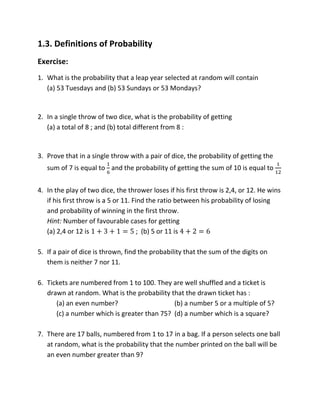 1.3. Definitions of Probability
Exercise:
1. What is the probability that a leap year selected at random will contain
(a) 53 Tuesdays and (b) 53 Sundays or 53 Mondays?
2. In a single throw of two dice, what is the probability of getting
(a) a total of 8 ; and (b) total different from 8 :
3. Prove that in a single throw with a pair of dice, the probability of getting the
sum of 7 is equal to and the probability of getting the sum of 10 is equal to
4. In the play of two dice, the thrower loses if his first throw is 2,4, or 12. He wins
if his first throw is a 5 or 11. Find the ratio between his probability of losing
and probability of winning in the first throw.
Hint: Number of favourable cases for getting
(a) 2,4 or 12 is ; (b) 5 or 11 is
5. If a pair of dice is thrown, find the probability that the sum of the digits on
them is neither 7 nor 11.
6. Tickets are numbered from 1 to 100. They are well shuffled and a ticket is
drawn at random. What is the probability that the drawn ticket has :
(a) an even number? (b) a number 5 or a multiple of 5?
(c) a number which is greater than 75? (d) a number which is a square?
7. There are 17 balls, numbered from 1 to 17 in a bag. If a person selects one ball
at random, what is the probability that the number printed on the ball will be
an even number greater than 9?
 