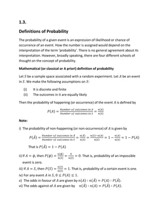 1.3.
Definitions of Probability
The probability of a given event is an expression of likelihood or chance of
occurrence of an event. How the number is assigned would depend on the
interpretation of the term ‘probability’. There is no general agreement about its
interpretation. However, broadly speaking, there are four different schools of
thought on the concept of probability.
Mathematical (or classical or A priori) definition of probability
Let be a sample space associated with a random experiment. Let be an event
in . We make the following assumptions on :
(i) It is discrete and finite
(ii) The outcomes in it are equally likely
Then the probability of happening (or occurrence) of the event is defined by
Note:
i) The probability of non-happening (or non-occurrence) of is given by
That is
ii) If , then . That is, probability of an impossible
event is zero.
iii) If , then . That is, probability of a certain event is one.
iv) For any event in , .
v) The odds in favour of are given by .
vi) The odds against of are given by .
 