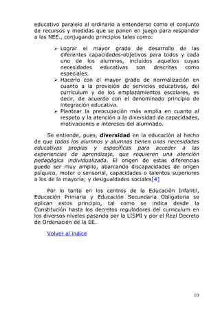 educativo paralelo al ordinario a entenderse como el conjunto
de recursos y medidas que se ponen en juego para responder
a las NEE., conjugando principios tales como:
Lograr el mayor grado de desarrollo de las
diferentes capacidades-objetivos para todos y cada
uno de los alumnos, incluidos aquellos cuyas
necesidades educativas son descritas como
especiales.
Hacerlo con el mayor grado de normalización en
cuanto a la provisión de servicios educativos, del
currículum y de los emplazamientos escolares, es
decir, de acuerdo con el denominado principio de
integración educativa.
Plantear la preocupación más amplia en cuanto al
respeto y la atención a la diversidad de capacidades,
motivaciones e intereses del alumnado.
Se entiende, pues, diversidad en la educación al hecho
de que todos los alumnos y alumnas tienen unas necesidades
educativas propias y específicas para acceder a las
experiencias de aprendizaje, que requieren una atención
pedagógica individualizada. El origen de estas diferencias
puede ser muy amplio, abarcando discapacidades de origen
psíquico, motor o sensorial, capacidades o talentos superiores
a los de la mayoría; y desigualdades sociales[4]
Por lo tanto en los centros de la Educación Infantil,
Educación Primaria y Educación Secundaria Obligatoria se
aplican estos principio, tal como se indica desde la
Constitución hasta los decretos reguladores del curriculum en
los diversos niveles pasando por la LISMI y por el Real Decreto
de Ordenación de la EE.
Volver al índice
10
 