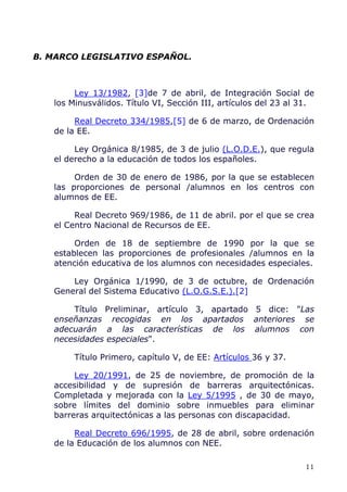 B. MARCO LEGISLATIVO ESPAÑOL.
Ley 13/1982, [3]de 7 de abril, de Integración Social de
los Minusválidos. Título VI, Sección III, artículos del 23 al 31.
Real Decreto 334/1985,[5] de 6 de marzo, de Ordenación
de la EE.
Ley Orgánica 8/1985, de 3 de julio (L.O.D.E.), que regula
el derecho a la educación de todos los españoles.
Orden de 30 de enero de 1986, por la que se establecen
las proporciones de personal /alumnos en los centros con
alumnos de EE.
Real Decreto 969/1986, de 11 de abril. por el que se crea
el Centro Nacional de Recursos de EE.
Orden de 18 de septiembre de 1990 por la que se
establecen las proporciones de profesionales /alumnos en la
atención educativa de los alumnos con necesidades especiales.
Ley Orgánica 1/1990, de 3 de octubre, de Ordenación
General del Sistema Educativo (L.O.G.S.E.).[2]
Título Preliminar, artículo 3, apartado 5 dice: "Las
enseñanzas recogidas en los apartados anteriores se
adecuarán a las características de los alumnos con
necesidades especiales".
Título Primero, capítulo V, de EE: Artículos 36 y 37.
Ley 20/1991, de 25 de noviembre, de promoción de la
accesibilidad y de supresión de barreras arquitectónicas.
Completada y mejorada con la Ley 5/1995 , de 30 de mayo,
sobre límites del dominio sobre inmuebles para eliminar
barreras arquitectónicas a las personas con discapacidad.
Real Decreto 696/1995, de 28 de abril, sobre ordenación
de la Educación de los alumnos con NEE.
11
 