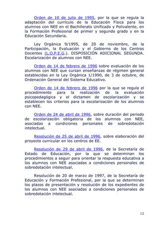 Orden de 10 de julio de 1995, por la que se regula la
adaptación del currículo de la Educación Física para los
alumnos con NEE en el Bachillerato Unificado y Polivalente, en
la Formación Profesional de primer y segundo grado y en la
Educación Secundaria.
Ley Orgánica 9/1995, de 20 de noviembre, de la
Participación, la Evaluación y el Gobierno de los Centros
Docentes (L.O.P.E.G.). DISPOSICIÓN ADICIONAL SEGUNDA.
Escolarización de alumnos con NEE.
Orden de 14 de febrero de 1996 sobre evaluación de los
alumnos con NEE que cursan enseñanzas de régimen general
establecidas en la Ley Orgánica 1/1990, de 3 de octubre, de
Ordenación General del Sistema Educativo.
Orden de 14 de febrero de 1996 por la que se regula el
procedimiento para la realización de la evaluación
psicopedagógica y el dictamen de escolarización y se
establecen los criterios para la escolarización de los alumnos
con NEE.
Orden de 24 de abril de 1996, sobre duración del periodo
de escolarización obligatoria de los alumnos con NEE,
asociadas a condiciones personales de sobredotación
intelectual.
Resolución de 25 de abril de 1996, sobre elaboración del
proyecto curricular en los centros de EE.
Resolución de 29 de abril de 1996, de la Secretaría de
Estado de Educación, por la que se determinan los
procedimientos a seguir para orientar la respuesta educativa a
los alumnos con NEE asociadas a condiciones personales de
sobredotación intelectual.
Resolución de 20 de marzo de 1997, de la Secretaría de
Educación y Formación Profesional, por la que se determinan
los plazos de presentación y resolución de los expedientes de
los alumnos con NEE asociadas a condiciones personales de
sobredotación intelectual.
12
 