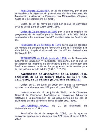 Real Decreto 2021/1997, de 26 de diciembre, por el que
se establece la organización y funciones del Real Patronato de
Prevención y Atención a Personas con Minusvalías. (Vigente
hasta el 6 de septiembre de 2001).
Orden de 29 de mayo de 1998 por la que se convocan
ayudas de EE para el curso 1998-1999.
Orden de 22 de marzo de 1999 por la que se regulan los
programas de formación para la Transición a la Vida Adulta
destinados a los alumnos con NEE escolarizados en Centros de
EE.
Resolución de 20 de mayo de 1999 por la que se propone
un modelo de programas de formación para la Transición a la
Vida Adulta, dirigida al alumnado de con NEE escolarizados en
Centros de EE.
RESOLUCIÓN de 29 de junio de 1999, de la Secretaría
General de Educación y Formación Profesional, por la que se
establecen los modelos de certificados para el alumnado que
finaliza su escolarización en los programas de formación para
la transición a la vida adulta (B.O.E. 8-7-99).
CALENDARIO DE APLICACIÓN DE LA LOGSE: (R.D.
173/1998, de 16 de febrero (B.O.E. del 17) y R.D.
1112/1999, de 25 de junio (B.O.E. de 8 de julio)[6]
Orden de 21 de junio de 2000 por la que se convocan
ayudas para alumnos con NEE para el curso 2000/2001.
Instrucciones de 19 de julio de 2001, de la Dirección
General de Formación Profesional e Innovación Educativa
relativas a la planificación de las actuaciones de EE con el
alumnado de NEE durante el curso escolar 2001-2002.
Ley Orgánica 6/2001, de 21 de diciembre, de
Universidades. (L.O.U.)
Resolución de 6 de mayo de 2002, por la que se
convocan ayudas para alumnos con NEE para el curso 2002-
2003.
13
 