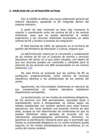 C. ANÁLISIS DE LA SITUACIÓN ACTUAL
Con la LOGSE se define una nueva ordenación general del
sistema educativo, quedando la EE integrada dentro del
sistema ordinario.
A partir de este momento se hace más necesaria la
relación y coordinación entre los centros de EE y los centros
ordinarios, para que se pueda aprovechar la amplia
experiencia y los recursos materiales acumulados en estos
centros de EE y facilitar el proceso de integración.
El Real Decreto de 1995, de aplicación en el territorio de
gestión del Ministerio de Educación y Cultura, dispone que:
La Administración velará por la vinculación y colaboración
de los centros de EE con el conjunto de centros y servicios
educativos del sector en el que estén situados, con objeto de
que sus recursos puedan ser conocidos y utilizados para la
atención de los alumnos con NEE escolarizados en los centros
ordinarios. [5].
De esta forma se pretende que los centros de EE se
configuren, progresivamente, como centros de recursos
educativos abiertos a los profesionales de los centros del
sector.
Igualmente, las Comunidades Autónomas en ejercicio de
sus competencias en materia educativa establecen
disposiciones semejantes.
La escolarización, en los niveles de enseñanza obligatoria,
de los alumnos con NEE permanentes, asociadas tanto a
sobredotación como a discapacidad, se realiza según las
edades establecidas con carácter general para estos tramos
educativos. Así, tiene también una duración mínima de diez
años, aunque se han determinado las condiciones en que se
pueden flexibilizar estos periodos de acuerdo con las
valoraciones psicopedagógicas pertinentes. Asimismo, se
garantiza la planificación necesaria para que el alumnado que
realiza su escolaridad obligatoria en un centro ordinario pueda
seguirla, en los niveles postobligatorios de enseñanza, en un
centro del mismo carácter.
15
 