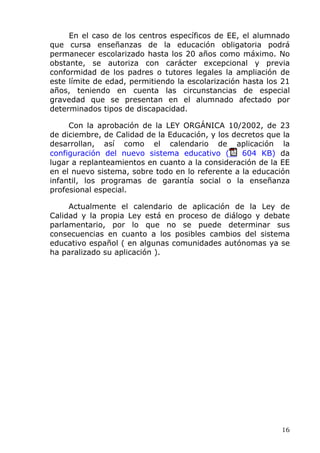 En el caso de los centros específicos de EE, el alumnado
que cursa enseñanzas de la educación obligatoria podrá
permanecer escolarizado hasta los 20 años como máximo. No
obstante, se autoriza con carácter excepcional y previa
conformidad de los padres o tutores legales la ampliación de
este límite de edad, permitiendo la escolarización hasta los 21
años, teniendo en cuenta las circunstancias de especial
gravedad que se presentan en el alumnado afectado por
determinados tipos de discapacidad.
Con la aprobación de la LEY ORGÁNICA 10/2002, de 23
de diciembre, de Calidad de la Educación, y los decretos que la
desarrollan, así como el calendario de aplicación la
configuración del nuevo sistema educativo ( 604 KB) da
lugar a replanteamientos en cuanto a la consideración de la EE
en el nuevo sistema, sobre todo en lo referente a la educación
infantil, los programas de garantía social o la enseñanza
profesional especial.
Actualmente el calendario de aplicación de la Ley de
Calidad y la propia Ley está en proceso de diálogo y debate
parlamentario, por lo que no se puede determinar sus
consecuencias en cuanto a los posibles cambios del sistema
educativo español ( en algunas comunidades autónomas ya se
ha paralizado su aplicación ).
16
 