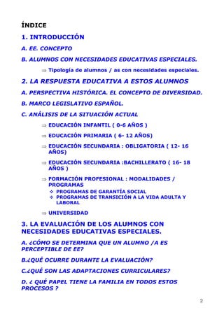 ÍNDICE
1. INTRODUCCIÓN
A. EE. CONCEPTO
B. ALUMNOS CON NECESIDADES EDUCATIVAS ESPECIALES.
⇒
⇒
⇒
⇒
⇒
⇒
⇒
Tipología de alumnos / as con necesidades especiales.
2. LA RESPUESTA EDUCATIVA A ESTOS ALUMNOS
A. PERSPECTIVA HISTÓRICA. EL CONCEPTO DE DIVERSIDAD.
B. MARCO LEGISLATIVO ESPAÑOL.
C. ANÁLISIS DE LA SITUACIÓN ACTUAL
EDUCACIÓN INFANTIL ( 0-6 AÑOS )
EDUCACIÓN PRIMARIA ( 6- 12 AÑOS)
EDUCACIÓN SECUNDARIA : OBLIGATORIA ( 12- 16
AÑOS)
EDUCACIÓN SECUNDARIA :BACHILLERATO ( 16- 18
AÑOS )
FORMACIÓN PROFESIONAL : MODALIDADES /
PROGRAMAS
PROGRAMAS DE GARANTÍA SOCIAL
PROGRAMAS DE TRANSICIÓN A LA VIDA ADULTA Y
LABORAL
UNIVERSIDAD
3. LA EVALUACIÓN DE LOS ALUMNOS CON
NECESIDADES EDUCATIVAS ESPECIALES.
A. ¿CÓMO SE DETERMINA QUE UN ALUMNO /A ES
PERCEPTIBLE DE EE?
B.¿QUÉ OCURRE DURANTE LA EVALUACIÓN?
C.¿QUÉ SON LAS ADAPTACIONES CURRICULARES?
D. ¿ QUÉ PAPEL TIENE LA FAMILIA EN TODOS ESTOS
PROCESOS ?
2
 