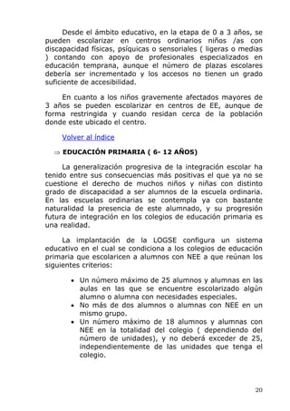 Desde el ámbito educativo, en la etapa de 0 a 3 años, se
pueden escolarizar en centros ordinarios niños /as con
discapacidad físicas, psíquicas o sensoriales ( ligeras o medias
) contando con apoyo de profesionales especializados en
educación temprana, aunque el número de plazas escolares
debería ser incrementado y los accesos no tienen un grado
suficiente de accesibilidad.
En cuanto a los niños gravemente afectados mayores de
3 años se pueden escolarizar en centros de EE, aunque de
forma restringida y cuando residan cerca de la población
donde este ubicado el centro.
Volver al índice
⇒ EDUCACIÓN PRIMARIA ( 6- 12 AÑOS)
La generalización progresiva de la integración escolar ha
tenido entre sus consecuencias más positivas el que ya no se
cuestione el derecho de muchos niños y niñas con distinto
grado de discapacidad a ser alumnos de la escuela ordinaria.
En las escuelas ordinarias se contempla ya con bastante
naturalidad la presencia de este alumnado, y su progresión
futura de integración en los colegios de educación primaria es
una realidad.
La implantación de la LOGSE configura un sistema
educativo en el cual se condiciona a los colegios de educación
primaria que escolaricen a alumnos con NEE a que reúnan los
siguientes criterios:
• Un número máximo de 25 alumnos y alumnas en las
aulas en las que se encuentre escolarizado algún
alumno o alumna con necesidades especiales.
• No más de dos alumnos o alumnas con NEE en un
mismo grupo.
• Un número máximo de 18 alumnos y alumnas con
NEE en la totalidad del colegio ( dependiendo del
número de unidades), y no deberá exceder de 25,
independientemente de las unidades que tenga el
colegio.
20
 