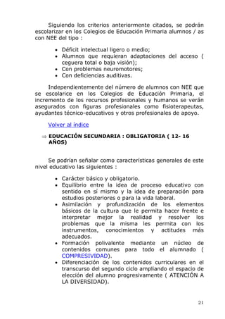 Siguiendo los criterios anteriormente citados, se podrán
escolarizar en los Colegios de Educación Primaria alumnos / as
con NEE del tipo :
• Déficit intelectual ligero o medio;
• Alumnos que requieran adaptaciones del acceso (
ceguera total o baja visión);
• Con problemas neuromotores;
• Con deficiencias auditivas.
Independientemente del número de alumnos con NEE que
se escolarice en los Colegios de Educación Primaria, el
incremento de los recursos profesionales y humanos se verán
asegurados con figuras profesionales como fisioterapeutas,
ayudantes técnico-educativos y otros profesionales de apoyo.
Volver al índice
⇒ EDUCACIÓN SECUNDARIA : OBLIGATORIA ( 12- 16
AÑOS)
Se podrían señalar como características generales de este
nivel educativo las siguientes :
• Carácter básico y obligatorio.
• Equilibrio entre la idea de proceso educativo con
sentido en sí mismo y la idea de preparación para
estudios posteriores o para la vida laboral.
• Asimilación y profundización de los elementos
básicos de la cultura que le permita hacer frente e
interpretar mejor la realidad y resolver los
problemas que la misma les permita con los
instrumentos, conocimientos y actitudes más
adecuados.
• Formación polivalente mediante un núcleo de
contenidos comunes para todo el alumnado (
COMPRESIVIDAD).
• Diferenciación de los contenidos curriculares en el
transcurso del segundo ciclo ampliando el espacio de
elección del alumno progresivamente ( ATENCIÓN A
LA DIVERSIDAD).
21
 