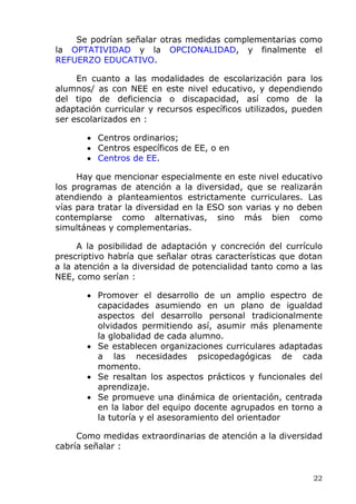 Se podrían señalar otras medidas complementarias como
la OPTATIVIDAD y la OPCIONALIDAD, y finalmente el
REFUERZO EDUCATIVO.
En cuanto a las modalidades de escolarización para los
alumnos/ as con NEE en este nivel educativo, y dependiendo
del tipo de deficiencia o discapacidad, así como de la
adaptación curricular y recursos específicos utilizados, pueden
ser escolarizados en :
• Centros ordinarios;
• Centros específicos de EE, o en
• Centros de EE.
Hay que mencionar especialmente en este nivel educativo
los programas de atención a la diversidad, que se realizarán
atendiendo a planteamientos estrictamente curriculares. Las
vías para tratar la diversidad en la ESO son varias y no deben
contemplarse como alternativas, sino más bien como
simultáneas y complementarias.
A la posibilidad de adaptación y concreción del currículo
prescriptivo habría que señalar otras características que dotan
a la atención a la diversidad de potencialidad tanto como a las
NEE, como serían :
• Promover el desarrollo de un amplio espectro de
capacidades asumiendo en un plano de igualdad
aspectos del desarrollo personal tradicionalmente
olvidados permitiendo así, asumir más plenamente
la globalidad de cada alumno.
• Se establecen organizaciones curriculares adaptadas
a las necesidades psicopedagógicas de cada
momento.
• Se resaltan los aspectos prácticos y funcionales del
aprendizaje.
• Se promueve una dinámica de orientación, centrada
en la labor del equipo docente agrupados en torno a
la tutoría y el asesoramiento del orientador
Como medidas extraordinarias de atención a la diversidad
cabría señalar :
22
 