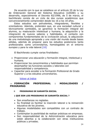 De acuerdo con lo que se establece en el artículo 25 de la Ley
de Ordenación General del Sistema Educativo (LOGSE) y su
desarrollo, especialmente el Decreto 82/1996, de 5 de marzo, el
bachillerato consta de un ciclo de dos cursos académicos que
convencionalmente comprenden desde los 16 a los 18 años.
Estos estudios son polivalentes, integradores, flexibles y
orientadores. Además, pretenden que, en una sociedad cultural y
técnicamente cambiable, se garantice la formación integral del
alumno, su maduración intelectual y humana, la adquisición y la
integración de nuevos saberes y habilidades, el contacto con
componentes fundamentales de la civilización actual, la adquisición
de una metodología apropiada y una visión del mundo desde bases
sólidas, además de preparar para los estudios posteriores tanto
profesionales como universitarios, homologables en el entorno
europeo y para la vida laboral.[10]
El Bachillerato cumple varias finalidades:
• Proporcionar una educación y formación integral, intelectual y
humana.
• Proporcionar los conocimientos y habilidades que permitan
desempeñar las funciones sociales y laborales con
responsabilidad y competencia.
• Capacitar para acceder a la Formación Profesional de Grado
Superior y a los estudios universitarios.
Volver al índice
⇒ FORMACIÓN PROFESIONAL : MODALIDADES /
PROGRAMAS
PROGRAMAS DE GARANTÍA SOCIAL
¿ QUE SON LOS PROGRAMAS DE GARANTÍA SOCIAL ?
• Son enseñanzas no regladas.
• Su finalidad es facilitar la inserción laboral o la reinserción
educativa de los jóvenes.
• Algunas modalidades son compatibles con un contrato de
trabajo.
• Contemplan la posibilidad de realizar prácticas en empresas.
• Son responsabilidad de la Administración educativa pero
están abiertos a la colaboración con otras instituciones
públicas y privadas.
24
 