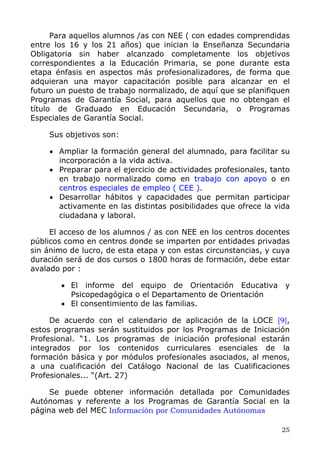 Para aquellos alumnos /as con NEE ( con edades comprendidas
entre los 16 y los 21 años) que inician la Enseñanza Secundaria
Obligatoria sin haber alcanzado completamente los objetivos
correspondientes a la Educación Primaria, se pone durante esta
etapa énfasis en aspectos más profesionalizadores, de forma que
adquieran una mayor capacitación posible para alcanzar en el
futuro un puesto de trabajo normalizado, de aquí que se planifiquen
Programas de Garantía Social, para aquellos que no obtengan el
título de Graduado en Educación Secundaria, o Programas
Especiales de Garantía Social.
Sus objetivos son:
• Ampliar la formación general del alumnado, para facilitar su
incorporación a la vida activa.
• Preparar para el ejercicio de actividades profesionales, tanto
en trabajo normalizado como en trabajo con apoyo o en
centros especiales de empleo ( CEE ).
• Desarrollar hábitos y capacidades que permitan participar
activamente en las distintas posibilidades que ofrece la vida
ciudadana y laboral.
El acceso de los alumnos / as con NEE en los centros docentes
públicos como en centros donde se imparten por entidades privadas
sin ánimo de lucro, de esta etapa y con estas circunstancias, y cuya
duración será de dos cursos o 1800 horas de formación, debe estar
avalado por :
• El informe del equipo de Orientación Educativa y
Psicopedagógica o el Departamento de Orientación
• El consentimiento de las familias.
De acuerdo con el calendario de aplicación de la LOCE [9],
estos programas serán sustituidos por los Programas de Iniciación
Profesional. “1. Los programas de iniciación profesional estarán
integrados por los contenidos curriculares esenciales de la
formación básica y por módulos profesionales asociados, al menos,
a una cualificación del Catálogo Nacional de las Cualificaciones
Profesionales... “(Art. 27)
Se puede obtener información detallada por Comunidades
Autónomas y referente a los Programas de Garantía Social en la
página web del MEC Información por Comunidades Autónomas
25
 