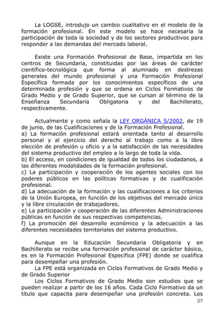 La LOGSE, introdujo un cambio cualitativo en el modelo de la
formación profesional. En este modelo se hace necesaria la
participación de toda la sociedad y de los sectores productivos para
responder a las demandas del mercado laboral.
Existe una Formación Profesional de Base, impartida en los
centros de Secundaria, constituidas por las áreas de carácter
científico-tecnológica que forma al alumnado en destrezas
generales del mundo profesional y una Formación Profesional
Específica formada por los conocimientos específicos de una
determinada profesión y que se ordena en Ciclos Formativos de
Grado Medio y de Grado Superior, que se cursan al término de la
Enseñanza Secundaria Obligatoria y del Bachillerato,
respectivamente.
Actualmente y como señala la LEY ORGÁNICA 5/2002, de 19
de junio, de las Cualificaciones y de la Formación Profesional.
a) La formación profesional estará orientada tanto al desarrollo
personal y al ejercicio del derecho al trabajo como a la libre
elección de profesión u oficio y a la satisfacción de las necesidades
del sistema productivo del empleo a lo largo de toda la vida.
b) El acceso, en condiciones de igualdad de todos los ciudadanos, a
las diferentes modalidades de la formación profesional.
c) La participación y cooperación de los agentes sociales con los
poderes públicos en las políticas formativas y de cualificación
profesional.
d) La adecuación de la formación y las cualificaciones a los criterios
de la Unión Europea, en función de los objetivos del mercado único
y la libre circulación de trabajadores.
e) La participación y cooperación de las diferentes Administraciones
públicas en función de sus respectivas competencias.
f) La promoción del desarrollo económico y la adecuación a las
diferentes necesidades territoriales del sistema productivo.
Aunque en la Educación Secundaria Obligatoria y en
Bachillerato se recibe una formación profesional de carácter básico,
es en la Formación Profesional Específica (FPE) donde se cualifica
para desempeñar una profesión.
La FPE está organizada en Ciclos Formativos de Grado Medio y
de Grado Superior
Los Ciclos Formativos de Grado Medio son estudios que se
pueden realizar a partir de los 16 años. Cada Ciclo Formativo da un
título que capacita para desempeñar una profesión concreta. Los
27
 