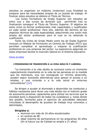 estudios se organizan en módulos (materias) cuya finalidad es
preparar para las necesidades propias de un puesto de trabajo. Al
finalizar estos estudios se obtiene el Título de Técnico.
Los Ciclos Formativos de Grado Superior son estudios de
entre uno y dos cursos de duración que permitirán tras su
finalización conseguir el Título de Técnico Superior. El objetivo de
estos ciclos es formar profesionales más capacitados y cualificados
en cada sector profesional. Para ello, además del dominio de los
aspectos técnicos de cada especialidad, adquiriendo una visión más
amplia del sector profesional para el cual se ha obtenido la
cualificación.
Tanto los Ciclos de Grado Medio como los de Grado Superior
incluyen un Módulo de Formación en Centros de Trabajo (FCT) que
permiten completar el aprendizaje y mejorar la cualificación
profesional en una empresa del sector. La experiencia adquirida en
estas empresas facilita la inserción laboral.en el Sistema Educativo
Volver al índice
PROGRAMAS DE TRANSICIÓN A LA VIDA ADULTA Y LABORAL
“La transición a la vida adulta se reconoce como un momento
especialmente importante en la vida de las personas en la medida
que los individuos, una vez conseguido un mínimo desarrollo,
pueden seguir buscando alternativas para apoyar el acceso a un
empleo, a una vivienda o a la vida social en entornos
comunitarios”.[12]
Se dirigen a ayudar al alumnado a desarrollar las conductas y
hábitos necesarios para llevar una vida adulta con el máximo grado
de autonomía personal, capacitarles para utilizar los servicios que la
sociedad pone a disposición de todos los ciudadanos y, hasta donde
sea posible, formarles para el ejercicio de actividades laborales
vinculadas al desempeño de puestos de trabajo muy concretos y
delimitados.
Dirigidos a:
• alumnos con más de 16 años escolarizados
• en centros de EE.
• edad máxima de permanencia en los programas 20 años
(En la futura Ley de Calidad se amplía a 21 años)
28
 