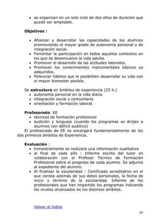 • se organizan en un solo ciclo de dos años de duración que
puede ser ampliable.
Objetivos :
• Afianzar y desarrollar las capacidades de los alumnos
promoviendo el mayor grado de autonomía personal y de
integración social.
• Fomentar la participación en todos aquellos contextos en
los que se desenvuelve la vida adulta.
• Promover el desarrollo de las actitudes laborales.
• Promover los conocimientos instrumentales básicos ya
adquiridos.
• Potenciar hábitos que le posibiliten desarrollar su vida con
el mayor bienestar posible.
Se estructura en ámbitos de experiencia (25 h.)
• autonomía personal en la vida diaria
• integración social y comunitaria
• orientación y formación laboral.
Profesorado: EE
• técnicos de formación profesional
• audición y lenguaje (cuando los programas se dirijan a
alumnos con déficit auditivo)
El profesorado de EE se encargará fundamentalmente de los
dos primeros ámbitos de Experiencia.
Evaluación :
• trimestralmente se realizará una información cualitativa
• al final de cada año : Informe escrito del tutor en
colaboración con el Profesor Técnico de Formación
Profesional sobre el progreso de cada alumno. Se adjunta
al expediente del alumno.
• Al finalizar la escolaridad : Certificado acreditativo en el
que consta además de sus datos personales, la fecha de
inicio y término de la escolaridad. Informe de los
profesionales que han impartido los programas indicando
los niveles alcanzados en los distintos ámbitos.
Volver al índice
29
 