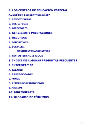 4. LOS CENTROS DE EDUCACIÓN ESPECIAL
A.¿QUÉ SON LOS CENTROS DE EE?
B. BENEFICIARIOS
C. SOLICITUDES
D. DIRECTORIO
5. SERVICIOS Y PRESTACIONES
6. RECURSOS
A. EDUCATIVOS.
B. SOCIALES.
MOVIMIENTOS ASOCIATIVOS
7. DATOS ESTADÍSTICOS
8. ÍNDICE DE ALGUNAS PREGUNTAS FRECUENTES
9. INTERNET Y EE
A. ENLACES
B. BASES DE DATOS
C. FOROS
D. LISTAS DE DISTRIBUCIÓN
E. ANILLOS
10. BIBLIOGRAFÍA
11. GLOSARIO DE TÉRMINOS
3
 