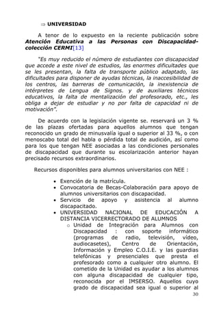 ⇒ UNIVERSIDAD
A tenor de lo expuesto en la reciente publicación sobre
Atención Educativa a las Personas con Discapacidad-
colección CERMI[13]
“Es muy reducido el número de estudiantes con discapacidad
que accede a este nivel de estudios, las enormes dificultades que
se les presentan, la falta de transporte público adaptado, las
dificultades para disponer de ayudas técnicas, la inaccesibilidad de
los centros, las barreras de comunicación, la inexistencia de
intérpretes de Lengua de Signos. y de auxiliares técnicos
educativos, la falta de mentalización del profesorado, etc., les
obliga a dejar de estudiar y no por falta de capacidad ni de
motivación”.
De acuerdo con la legislación vigente se. reservará un 3 %
de las plazas ofertadas para aquellos alumnos que tengan
reconocido un grado de minusvalía igual o superior al 33 %, o con
menoscabo total del habla o pérdida total de audición, así como
para los que tengan NEE asociadas a las condiciones personales
de discapacidad que durante su escolarización anterior hayan
precisado recursos extraordinarios.
Recursos disponibles para alumnos universitarios con NEE :
• Exención de la matrícula.
• Convocatoria de Becas-Colaboración para apoyo de
alumnos universitarios con discapacidad.
• Servicio de apoyo y asistencia al alumno
discapacitado.
• UNIVERSIDAD NACIONAL DE EDUCACIÓN A
DISTANCIA VICERRECTORADO DE ALUMNOS
o Unidad de Integración para Alumnos con
Discapacidad : con soporte informático
(programas de radio, televisión, vídeo,
audiocasetes), Centro de Orientación,
Información y Empleo C.O.I.E. y las guardias
telefónicas y presenciales que presta el
profesorado como a cualquier otro alumno. El
cometido de la Unidad es ayudar a los alumnos
con alguna discapacidad de cualquier tipo,
reconocida por el IMSERSO. Aquellos cuyo
grado de discapacidad sea igual o superior al
30
 