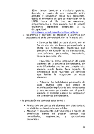 33%, tienen derecho a matrícula gratuita.
Además, a través de una ventanilla única
atender y solucionar todos sus problemas,
desde el momento en que se matriculan en la
UNED hasta el día que se examinan,
proporcionando a cada alumno que lo solicite
exámenes especiales adaptados a su
discapacidad.
http://www.uned.es/webuned/portal.html
• Programas y servicios de atención a alumnos con
discapacidad en la universidad, con la finalidad de :
- Conocer las NEE de cada alumno con el
fin de atender de forma personalizada y
eficaz las necesidades específicas que
presentan en función de su discapacidad,
características personales, trayectoria,
carrera que cursa, etc.
- Favorecer la plena integración de estos
alumnos en la dinámica universitaria, sin
más dificultades que las que cualquier otro
alumno pueda tener. Para lograrlo, la
universidad debe favorecer un contexto
que facilite la integración de estos
alumnos.
- Potenciar las habilidades personales de
cada alumno para que desde la
manifestación explícita de sus necesidades
y sus recursos personales sea el propio
alumno el principal agente de integración
en la dinámica universitaria.
Y la prestación de servicios tales como :
• Realización de censos de alumnos con discapacidad
en distintas universidades españolas.
• Atención y seguimiento individualizado a través de
entrevistas donde se puedan conocer sus
necesidades, sugerencias, y aportaciones
personales.
31
 