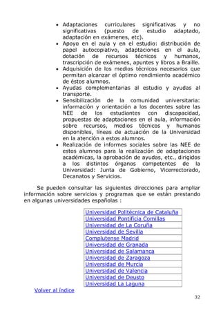 • Adaptaciones curriculares significativas y no
significativas (puesto de estudio adaptado,
adaptación en exámenes, etc).
• Apoyo en el aula y en el estudio: distribución de
papel autocopiativo, adaptaciones en el aula,
dotación de recursos técnicos y humanos,
trascripción de exámenes, apuntes y libros a Braille.
• Adquisición de los medios técnicos necesarios que
permitan alcanzar el óptimo rendimiento académico
de éstos alumnos.
• Ayudas complementarias al estudio y ayudas al
transporte.
• Sensibilización de la comunidad universitaria:
información y orientación a los docentes sobre las
NEE de los estudiantes con discapacidad,
propuestas de adaptaciones en el aula, información
sobre recursos, medios técnicos y humanos
disponibles, líneas de actuación de la Universidad
en la atención a estos alumnos.
• Realización de informes sociales sobre las NEE de
estos alumnos para la realización de adaptaciones
académicas, la aprobación de ayudas, etc., dirigidos
a los distintos órganos competentes de la
Universidad: Junta de Gobierno, Vicerrectorado,
Decanatos y Servicios.
Se pueden consultar las siguientes direcciones para ampliar
información sobre servicios y programas que se están prestando
en algunas universidades españolas :
Volver al índice
Universidad Politécnica de Cataluña
Universidad Pontificia Comillas
Universidad de La Coruña
Universidad de Sevilla
Complutense Madrid
Universidad de Granada
Universidad de Salamanca
Universidad de Zaragoza
Universidad de Murcia
Universidad de Valencia
Universidad de Deusto
Universidad La Laguna
32
 