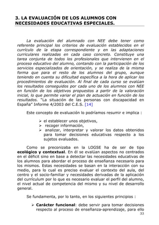 3. LA EVALUACIÓN DE LOS ALUMNOS CON
NECESIDADES EDUCATIVAS ESPECIALES.
La evaluación del alumnado con NEE debe tener como
referente principal los criterios de evaluación establecidos en el
currículo de la etapa correspondiente y en las adaptaciones
curriculares realizadas en cada caso concreto. Constituye una
tarea conjunta de todos los profesionales que intervienen en el
proceso educativo del alumno, contando con la participación de los
servicios especializados de orientación, y se realiza de la misma
forma que para el resto de los alumnos del grupo, aunque
teniendo en cuenta su dificultad específica a la hora de aplicar los
procedimientos de evaluación. Al final de cada curso se evalúan
los resultados conseguidos por cada uno de los alumnos con NEE
en función de los objetivos propuestos a partir de la valoración
inicial, lo que permite variar el plan de actuación en función de los
resultados. “La situación de las personas con discapacidad en
España” Informe 4/2003 del C.E.S. [14]
Este concepto de evaluación lo podríamos resumir e implica :
el establecer unos objetivos,
recoger información,
analizar, interpretar y valorar los datos obtenidos
para tomar decisiones educativas respecto a los
sujetos evaluados.
Como se preconizaba en la LOGSE ha de ser de tipo
ecológico y contextual. En él se evalúan aspectos no centrados
en el déficit sino en base a detectar las necesidades educativas de
los alumnos para abordar el proceso de enseñanza necesario para
los mismos. Estas necesidades se basan en la interacción con su
medio, para lo cual es preciso evaluar el contexto del aula, del
centro y el socio-familiar y necesidades derivadas de la aplicación
del currículum por lo que es necesario evaluar el perfil del alumno,
el nivel actual de competencia del mismo y su nivel de desarrollo
general.
Se fundamenta, por lo tanto, en los siguientes principios :
33
Carácter funcional: debe servir para tomar decisiones
respecto al proceso de enseñanza-aprendizaje, para ello
 
