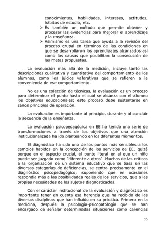 conocimientos, habilidades, intereses, actitudes,
hábitos de estudio, etc.
Es también un método que permite obtener y
procesar las evidencias para mejorar el aprendizaje
y la enseñanza.
Asimismo es una tarea que ayuda a la revisión del
proceso grupal en términos de las condiciones en
que se desarrollaron los aprendizajes alcanzados así
como las causas que posibilitan la consecución de
las metas propuestas.
La evaluación más allá de la medición, incluye tanto las
descripciones cualitativa y cuantitativa del comportamiento de los
alumnos, como los juicios valorativos que se refieren a la
conveniencia de ese comportamiento.
No es una colección de técnicas, la evaluación es un proceso
para determinar el punto hasta el cual se alcanza con el alumno
los objetivos educacionales; este proceso debe sustentarse en
sanos principios de operación.
La evaluación es importante al principio, durante y al concluir
la secuencia de la enseñanza.
La evaluación psicopedagógica en EE ha tenido una serie de
transformaciones a través de los objetivos que una atención
institucionalizada ha ido planteando en los diferentes momentos.
El diagnóstico ha sido uno de los puntos más sensibles a los
cambios habidos en la concepción de los servicios de EE, quizá
porque en el aspecto crucial, el punto literal en el que un niño
puede ser juzgado como "diferente a otros". Muchas de las criticas
a la organización de un sistema educativo que se basa en las
diversas categorías de deficiencias, se centra precisamente en el
diagnóstico psicopedagógico; suponiendo que en ocasiones
respondía más a las posibilidades reales de los servicios, que a las
propias necesidades de los sujetos diagnosticados.
Con el carácter institucional de la evaluación y diagnóstico es
importante tener en cuenta esa herencia que ha recibido de las
diversas disciplinas que han influido en su práctica. Primero en la
medicina, después la psicología-psicopatología que se han
encargado de señalar determinadas situaciones como carencias
35
 