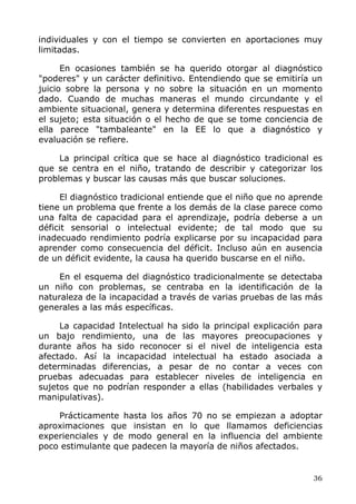 individuales y con el tiempo se convierten en aportaciones muy
limitadas.
En ocasiones también se ha querido otorgar al diagnóstico
"poderes" y un carácter definitivo. Entendiendo que se emitiría un
juicio sobre la persona y no sobre la situación en un momento
dado. Cuando de muchas maneras el mundo circundante y el
ambiente situacional, genera y determina diferentes respuestas en
el sujeto; esta situación o el hecho de que se tome conciencia de
ella parece "tambaleante" en la EE lo que a diagnóstico y
evaluación se refiere.
La principal crítica que se hace al diagnóstico tradicional es
que se centra en el niño, tratando de describir y categorizar los
problemas y buscar las causas más que buscar soluciones.
El diagnóstico tradicional entiende que el niño que no aprende
tiene un problema que frente a los demás de la clase parece como
una falta de capacidad para el aprendizaje, podría deberse a un
déficit sensorial o intelectual evidente; de tal modo que su
inadecuado rendimiento podría explicarse por su incapacidad para
aprender como consecuencia del déficit. Incluso aún en ausencia
de un déficit evidente, la causa ha querido buscarse en el niño.
En el esquema del diagnóstico tradicionalmente se detectaba
un niño con problemas, se centraba en la identificación de la
naturaleza de la incapacidad a través de varias pruebas de las más
generales a las más específicas.
La capacidad Intelectual ha sido la principal explicación para
un bajo rendimiento, una de las mayores preocupaciones y
durante años ha sido reconocer si el nivel de inteligencia esta
afectado. Así la incapacidad intelectual ha estado asociada a
determinadas diferencias, a pesar de no contar a veces con
pruebas adecuadas para establecer niveles de inteligencia en
sujetos que no podrían responder a ellas (habilidades verbales y
manipulativas).
Prácticamente hasta los años 70 no se empiezan a adoptar
aproximaciones que insistan en lo que llamamos deficiencias
experienciales y de modo general en la influencia del ambiente
poco estimulante que padecen la mayoría de niños afectados.
36
 
