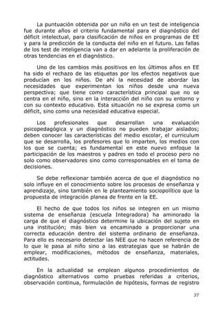 La puntuación obtenida por un niño en un test de inteligencia
fue durante años el criterio fundamental para el diagnóstico del
déficit intelectual, para clasificación de niños en programas de EE
y para la predicción de la conducta del niño en el futuro. Las fallas
de los test de inteligencia van a dar en adelante la proliferación de
otras tendencias en el diagnóstico.
Uno de los cambios más positivos en los últimos años en EE
ha sido el rechazo de las etiquetas por los efectos negativos que
producían en los niños. De ahí la necesidad de abordar las
necesidades que experimentan los niños desde una nueva
perspectiva; que tiene como característica principal que no se
centra en el niño, sino en la interacción del niño con su entorno y
con su contexto educativo. Esta situación no se expresa como un
déficit, sino como una necesidad educativa especial.
Los profesionales que desarrollan una evaluación
psicopedagógica y un diagnóstico no pueden trabajar aislados;
deben conocer las características del medio escolar, el curriculum
que se desarrolla, los profesores que lo imparten, los medios con
los que se cuenta; es fundamental en este nuevo enfoque la
participación de los maestros y padres en todo el proceso pero no
solo como observadores sino como corresponsables en el toma de
decisiones.
Se debe reflexionar también acerca de que el diagnóstico no
solo influye en el conocimiento sobre los procesos de enseñanza y
aprendizaje, sino también en le planteamiento sociopolítico que la
propuesta de integración planea de frente en la EE.
El hecho de que todos los niños se integren en un mismo
sistema de enseñanza (escuela Integradora) ha aminorado la
carga de que el diagnóstico determine la ubicación del sujeto en
una institución; más bien va encaminado a proporcionar una
correcta educación dentro del sistema ordinario de enseñanza.
Para ello es necesario detectar las NEE que no hacen referencia de
lo que le pasa al niño sino a las estrategias que se habrán de
emplear, modificaciones, métodos de enseñanza, materiales,
actitudes.
En la actualidad se emplean algunos procedimientos de
diagnóstico alternativos como pruebas referidas a criterios,
observación continua, formulación de hipótesis, formas de registro
37
 