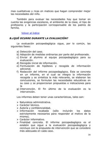 mas cualitativas y ricas en matices que hagan comprender mejor
las necesidades del niño.
También para evaluar las necesidades hay que tomar en
cuenta las exigencias escolares, el ambiente de la clase, el tipo de
profesores y la participación corresponsable de los padres de
familia.
Volver al índice
B.¿QUÉ OCURRE DURANTE LA EVALUACIÓN?
La evaluación psicopedagógica sigue, por lo común, las
siguientes fases:
a) Detección del caso.
b) Adopción de medidas ordinarias por parte del profesorado.
c) Enviar al alumno al equipo psicopedagógico para su
evaluación.
d) Recogida inicial de información.
e) Formulación de hipótesis y recogida de información
adicional.
f) Redacción del informe psicopedagógico. Ésta se concreta
en un informe, en el cual se integra la información
recogida y se sintetiza la más relevante, se elaboran las
conclusiones, se formulan las necesidades educativas en
su caso y se proporcionan propuestas e indicaciones para
la
g) Intervención. El fin último de la evaluación es la
intervención.
Los informes deben tener unas características, tales son:
Naturaleza administrativa.
Carácter técnico.
Autoría y confidencialidad.
Información recabada (sólo incluirán los datos
estrictamente necesarios para responder al motivo de la
misma).
Carácter informativo.
Finalidad concreta. El informe psicopedagógico es el
eslabón que sigue a la evaluación psicopedagógica y
concluye con la propuesta de intervención que se considere
más adecuada en cada caso.
38
 