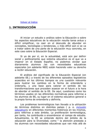 Volver al índice
1. INTRODUCCIÓN
Al iniciar un estudio o análisis sobre la Educación o sobre
los aspectos educativos de la educación resulta tarea ardua y
difícil simplificar, no caer en el descuido de abundar en
conceptos, tecnologías y tendencias, y más difícil aún si se va
a tratar sobre de una parte de la educación muy concreta, en
este caso sobre la Educación Especial.
Si ya de por sí, en la actualidad, está aún por definir
social y políticamente que sistema educativo es el que va a
imperar en el Estado Español, no podemos olvidar que
diariamente alumnos /as con necesidades educativas
especiales (en adelante NEE) están haciendo valer su derecho
a recibir educación.
El análisis del significado de la Educación Especial (en
adelante EE.) a través de los diferentes episodios legislativos
acaecidos en los últimos tiempos es una cuestión relevante
para ilustrar los cambios en la forma de entenderla y
ordenarla, y una base para valorar el sentido de las
transformaciones que proceden acaecer en el futuro a la hora
de abordar el sentido de la EE. De aquí, cuestiones como los
términos usados en las diferentes normativas para referirse a
los alumnos de EE, su lugar en el sistema educativo general o
la propia forma de entenderla y definirla.
Los problemas terminológicos han llevado a la utilización
de términos distintos en distintos países ( p. e. inclusión
educativa)y en diferentes momentos históricos en los mismos,
para referirse a este ámbito. La proliferación terminológica,
por tanto, ha contribuido a ensombrecer el campo de estudio.
Actualmente, la EE se entiende dentro del ámbito de la
educación para la Diversidad, como “ la atención prestada a
los alumnos con necesidades educativas que van más allá de
4
 