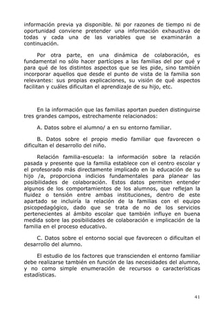 información previa ya disponible. Ni por razones de tiempo ni de
oportunidad conviene pretender una información exhaustiva de
todas y cada una de las variables que se examinarán a
continuación.
Por otra parte, en una dinámica de colaboración, es
fundamental no sólo hacer partícipes a las familias del por qué y
para qué de los distintos aspectos que se les pide, sino también
incorporar aquellos que desde el punto de vista de la familia son
relevantes: sus propias explicaciones, su visión de qué aspectos
facilitan y cuáles dificultan el aprendizaje de su hijo, etc.
En la información que las familias aportan pueden distinguirse
tres grandes campos, estrechamente relacionados:
A. Datos sobre el alumno/ a en su entorno familiar.
B. Datos sobre el propio medio familiar que favorecen o
dificultan el desarrollo del niño.
Relación familia-escuela: la información sobre la relación
pasada y presente que la familia establece con el centro escolar y
el profesorado más directamente implicado en la educación de su
hijo /a, proporciona indicios fundamentales para planear las
posibilidades de colaboración. Estos datos permiten entender
algunos de los comportamientos de los alumnos, que reflejan la
fluidez o tensión entre ambas instituciones, dentro de este
apartado se incluiría la relación de la familias con el equipo
psicopedagógico, dado que se trata de no de los servicios
pertenecientes al ámbito escolar que también influye en buena
medida sobre las posibilidades de colaboración e implicación de la
familia en el proceso educativo.
C. Datos sobre el entorno social que favorecen o dificultan el
desarrollo del alumno.
El estudio de los factores que transcienden el entorno familiar
debe realizarse también en función de las necesidades del alumno,
y no como simple enumeración de recursos o características
estadísticas.
41
 