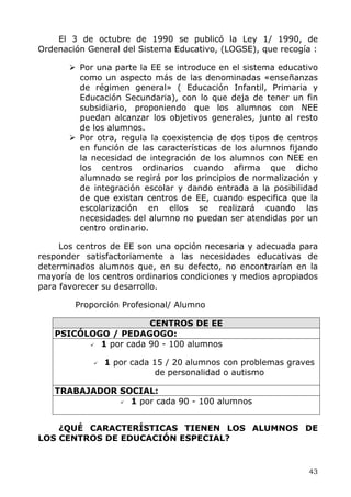 El 3 de octubre de 1990 se publicó la Ley 1/ 1990, de
Ordenación General del Sistema Educativo, (LOGSE), que recogía :
Por una parte la EE se introduce en el sistema educativo
como un aspecto más de las denominadas «enseñanzas
de régimen general» ( Educación Infantil, Primaria y
Educación Secundaria), con lo que deja de tener un fin
subsidiario, proponiendo que los alumnos con NEE
puedan alcanzar los objetivos generales, junto al resto
de los alumnos.
Por otra, regula la coexistencia de dos tipos de centros
en función de las características de los alumnos fijando
la necesidad de integración de los alumnos con NEE en
los centros ordinarios cuando afirma que dicho
alumnado se regirá por los principios de normalización y
de integración escolar y dando entrada a la posibilidad
de que existan centros de EE, cuando especifica que la
escolarización en ellos se realizará cuando las
necesidades del alumno no puedan ser atendidas por un
centro ordinario.
Los centros de EE son una opción necesaria y adecuada para
responder satisfactoriamente a las necesidades educativas de
determinados alumnos que, en su defecto, no encontrarían en la
mayoría de los centros ordinarios condiciones y medios apropiados
para favorecer su desarrollo.
Proporción Profesional/ Alumno
CENTROS DE EE
PSICÓLOGO / PEDAGOGO:
1 por cada 90 - 100 alumnos
1 por cada 15 / 20 alumnos con problemas graves
de personalidad o autismo
TRABAJADOR SOCIAL:
1 por cada 90 - 100 alumnos
¿QUÉ CARACTERÍSTICAS TIENEN LOS ALUMNOS DE
LOS CENTROS DE EDUCACIÓN ESPECIAL?
43
 