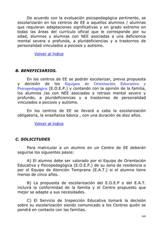 De acuerdo con la evaluación psicopedagógica pertinente, se
escolarizarán en los centros de EE a aquellos alumnos / alumnas
que requieran adaptaciones significativas y en grado extremo en
todas las áreas del currículo oficial que le corresponde por su
edad, alumnos y alumnas con NEE asociadas a una deficiencia
mental severa o profunda, a plurideficiencias y a trastornos de
personalidad vinculados a psicosis y autismo.
Volver al índice
B. BENEFICIARIOS.
En los centros de EE se podrán escolarizar, previa propuesta
y decisión de los Equipos de Orientación Educativa y
Psicopedagógica (E.O.E.P.) y contando con la opinión de la familia,
los alumnos /as con NEE asociadas a retraso mental severo y
profundo, a plurideficiencias y a trastornos de personalidad
vinculados a psicosis y autismo.
En los centros de EE se llevará a cabo la escolarización
obligatoria, la enseñanza básica , con una duración de diez años.
Volver al índice
C. SOLICITUDES
Para matricular a un alumno en un Centro de EE deberán
seguirse los siguientes pasos:
A) El alumno debe ser valorado por el Equipo de Orientación
Educativa y Psicopedagógica (E.O.E.P.) de su zona de residencia o
por el Equipo de Atención Temprana (E.A.T.) si el alumno tiene
menos de cinco años.
B) La propuesta de escolarización del E.O.E.P o del E.A.T.
incluirá la conformidad de la familia y el Centro propuesto que
mejor se adapte a sus necesidades.
C) El Servicio de Inspección Educativa tomará la decisión
sobre su escolarización siendo comunicado a los Centros quién se
pondrá en contacto con las familias.
44
 
