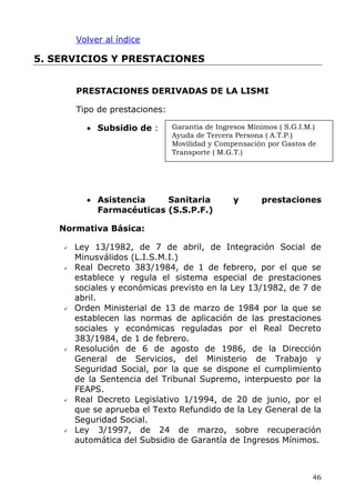 Volver al índice
5. SERVICIOS Y PRESTACIONES
PRESTACIONES DERIVADAS DE LA LISMI
Tipo de prestaciones:
Garantía de Ingresos Mínimos ( S.G.I.M.)
Ayuda de Tercera Persona ( A.T.P.)
Movilidad y Compensación por Gastos de
Transporte ( M.G.T.)
• Subsidio de :
• Asistencia Sanitaria y prestaciones
Farmacéuticas (S.S.P.F.)
Normativa Básica:
Ley 13/1982, de 7 de abril, de Integración Social de
Minusválidos (L.I.S.M.I.)
Real Decreto 383/1984, de 1 de febrero, por el que se
establece y regula el sistema especial de prestaciones
sociales y económicas previsto en la Ley 13/1982, de 7 de
abril.
Orden Ministerial de 13 de marzo de 1984 por la que se
establecen las normas de aplicación de las prestaciones
sociales y económicas reguladas por el Real Decreto
383/1984, de 1 de febrero.
Resolución de 6 de agosto de 1986, de la Dirección
General de Servicios, del Ministerio de Trabajo y
Seguridad Social, por la que se dispone el cumplimiento
de la Sentencia del Tribunal Supremo, interpuesto por la
FEAPS.
Real Decreto Legislativo 1/1994, de 20 de junio, por el
que se aprueba el Texto Refundido de la Ley General de la
Seguridad Social.
Ley 3/1997, de 24 de marzo, sobre recuperación
automática del Subsidio de Garantía de Ingresos Mínimos.
46
 