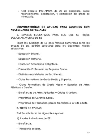 Real Decreto 1971/1999, de 23 de diciembre, sobre
reconocimiento, declaración, y calificación del grado de
minusvalía.
CONVOCATORIAS DE AYUDAS PARA ALUMNOS CON
NECESIDADES ESPECIALES
1. NIVELES EDUCATIVOS PARA LOS QUE SE PUEDE
SOLICITAR AYUDAS DE EE
Tanto los subsidios de EE para familias numerosas como las
ayudas de EE, podrán solicitarse para los siguientes niveles
educativos:
- Educación Infantil.
- Educación Primaria.
- Educación Secundaria Obligatoria.
- Formación Profesional de Segundo Grado.
- Distintas modalidades de Bachillerato.
- Ciclos Formativos de Grado Medio y Superior.
- Ciclos Formativos de Grado Medio y Superior de Artes
Plásticas y Diseño.
- Enseñanzas de Artes Aplicadas y Oficios Artísticos.
- Programas de Garantía Social.
- Programas de Formación para la transición a la vida adulta.
2. TIPOS DE AYUDAS
Podrán solicitarse las siguientes ayudas:
1) Ayudas individuales de EE:
- Enseñanza.
- Transporte escolar.
47
 