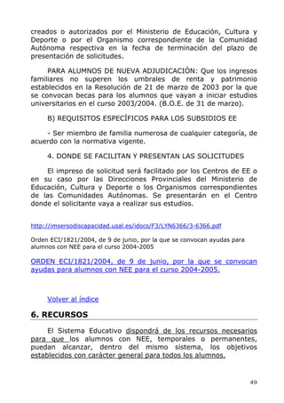 creados o autorizados por el Ministerio de Educación, Cultura y
Deporte o por el Organismo correspondiente de la Comunidad
Autónoma respectiva en la fecha de terminación del plazo de
presentación de solicitudes.
PARA ALUMNOS DE NUEVA ADJUDICACIÓN: Que los ingresos
familiares no superen los umbrales de renta y patrimonio
establecidos en la Resolución de 21 de marzo de 2003 por la que
se convocan becas para los alumnos que vayan a iniciar estudios
universitarios en el curso 2003/2004. (B.O.E. de 31 de marzo).
B) REQUISITOS ESPECÍFICOS PARA LOS SUBSIDIOS EE
- Ser miembro de familia numerosa de cualquier categoría, de
acuerdo con la normativa vigente.
4. DONDE SE FACILITAN Y PRESENTAN LAS SOLICITUDES
El impreso de solicitud será facilitado por los Centros de EE o
en su caso por las Direcciones Provinciales del Ministerio de
Educación, Cultura y Deporte o los Organismos correspondientes
de las Comunidades Autónomas. Se presentarán en el Centro
donde el solicitante vaya a realizar sus estudios.
http://imsersodiscapacidad.usal.es/idocs/F3/LYN6366/3-6366.pdf
Orden ECI/1821/2004, de 9 de junio, por la que se convocan ayudas para
alumnos con NEE para el curso 2004-2005
ORDEN ECI/1821/2004, de 9 de junio, por la que se convocan
ayudas para alumnos con NEE para el curso 2004-2005.
Volver al índice
6. RECURSOS
El Sistema Educativo dispondrá de los recursos necesarios
para que los alumnos con NEE, temporales o permanentes,
puedan alcanzar, dentro del mismo sistema, los objetivos
establecidos con carácter general para todos los alumnos.
49
 
