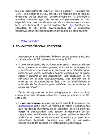 las que habitualmente cubre el centro escolar”. (Puigdellívol,
1998)[1] o según la LOGSE las NEE en relación con la idea de
diversidad de los alumnos, concretándose en “la atención a
aquellos alumnos que, de forma complementaria y más
especializada, precisan de otro tipo de ayudas menos usuales,
bien sea temporal o permanentemente” [2]. También se
considera la EE. como diversificadora de la respuesta
educativa según las necesidades individuales de cada alumno
Volver al índice
A. EDUCACIÓN ESPECIAL. CONCEPTO.
Atendiendo a los diferentes ámbitos desde donde se estudia
y trabaja sobre la EE podemos considerar la EE :
“como un conjunto de acciones educativas, insertas dentro
de un sistema educativo general, que tienden a la atención
y sostén de las personas que presentan una dificultad para
alcanzar con éxito, conductas básicas exigidas por el grupo
social y cultural al que pertenecen, una educación ya no
centrada en el niño exclusivamente, sino también en el
entorno, en las carencias de éste y en las posibilidades y
aptitudes de los docentes para satisfacer las necesidades de
todos los niños”
Dentro de algunas corrientes pedagógicas actuales, se citan
cuatro principios básicos sobre los cuales se enmarca la EE.
Estos son:
La normalización implica que en lo posible la persona con
discapacidad debe tener los mismos derechos y obligaciones
que los demás miembros de la sociedad; esto no significa
negar la discapacidad, sino tender al desarrollo de las
capacidades individuales de cada sujeto recibiendo atención
particular a través de los servicios ordinarios y propios de la
comunidad, teniendo presente que solo en los casos
necesarios podrá recibirla en instituciones específicas.
5
 