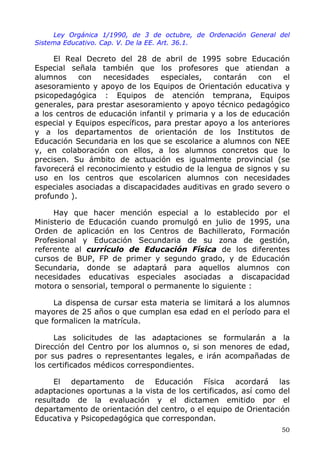Ley Orgánica 1/1990, de 3 de octubre, de Ordenación General del
Sistema Educativo. Cap. V. De la EE. Art. 36.1.
El Real Decreto del 28 de abril de 1995 sobre Educación
Especial señala también que los profesores que atiendan a
alumnos con necesidades especiales, contarán con el
asesoramiento y apoyo de los Equipos de Orientación educativa y
psicopedagógica : Equipos de atención temprana, Equipos
generales, para prestar asesoramiento y apoyo técnico pedagógico
a los centros de educación infantil y primaria y a los de educación
especial y Equipos específicos, para prestar apoyo a los anteriores
y a los departamentos de orientación de los Institutos de
Educación Secundaria en los que se escolarice a alumnos con NEE
y, en colaboración con ellos, a los alumnos concretos que lo
precisen. Su ámbito de actuación es igualmente provincial (se
favorecerá el reconocimiento y estudio de la lengua de signos y su
uso en los centros que escolaricen alumnos con necesidades
especiales asociadas a discapacidades auditivas en grado severo o
profundo ).
Hay que hacer mención especial a lo establecido por el
Ministerio de Educación cuando promulgó en julio de 1995, una
Orden de aplicación en los Centros de Bachillerato, Formación
Profesional y Educación Secundaria de su zona de gestión,
referente al currículo de Educación Física de los diferentes
cursos de BUP, FP de primer y segundo grado, y de Educación
Secundaria, donde se adaptará para aquellos alumnos con
necesidades educativas especiales asociadas a discapacidad
motora o sensorial, temporal o permanente lo siguiente :
La dispensa de cursar esta materia se limitará a los alumnos
mayores de 25 años o que cumplan esa edad en el período para el
que formalicen la matrícula.
Las solicitudes de las adaptaciones se formularán a la
Dirección del Centro por los alumnos o, si son menores de edad,
por sus padres o representantes legales, e irán acompañadas de
los certificados médicos correspondientes.
El departamento de Educación Física acordará las
adaptaciones oportunas a la vista de los certificados, así como del
resultado de la evaluación y el dictamen emitido por el
departamento de orientación del centro, o el equipo de Orientación
Educativa y Psicopedagógica que correspondan.
50
 