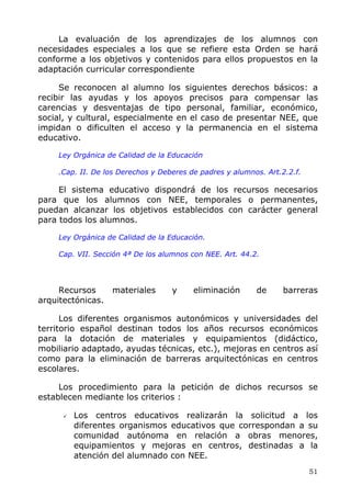 La evaluación de los aprendizajes de los alumnos con
necesidades especiales a los que se refiere esta Orden se hará
conforme a los objetivos y contenidos para ellos propuestos en la
adaptación curricular correspondiente
Se reconocen al alumno los siguientes derechos básicos: a
recibir las ayudas y los apoyos precisos para compensar las
carencias y desventajas de tipo personal, familiar, económico,
social, y cultural, especialmente en el caso de presentar NEE, que
impidan o dificulten el acceso y la permanencia en el sistema
educativo.
Ley Orgánica de Calidad de la Educación
.Cap. II. De los Derechos y Deberes de padres y alumnos. Art.2.2.f.
El sistema educativo dispondrá de los recursos necesarios
para que los alumnos con NEE, temporales o permanentes,
puedan alcanzar los objetivos establecidos con carácter general
para todos los alumnos.
Ley Orgánica de Calidad de la Educación.
Cap. VII. Sección 4ª De los alumnos con NEE. Art. 44.2.
Recursos materiales y eliminación de barreras
arquitectónicas.
Los diferentes organismos autonómicos y universidades del
territorio español destinan todos los años recursos económicos
para la dotación de materiales y equipamientos (didáctico,
mobiliario adaptado, ayudas técnicas, etc.), mejoras en centros así
como para la eliminación de barreras arquitectónicas en centros
escolares.
Los procedimiento para la petición de dichos recursos se
establecen mediante los criterios :
Los centros educativos realizarán la solicitud a los
diferentes organismos educativos que correspondan a su
comunidad autónoma en relación a obras menores,
equipamientos y mejoras en centros, destinadas a la
atención del alumnado con NEE.
51
 