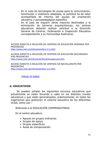 En el caso de tecnologías de ayuda para la comunicación,
locomoción o mobiliario adaptado, la solicitud ha de estar
acompañada de informe del equipo de orientación
educativa y psicopedagógica específico
En el caso de requerir obras mayores destinadas a la
eliminación de barreras arquitectónicas, los centros
educativos deberán realizar solicitud a la Dirección
General de Centros, Ordenación e Inspección Educativa
correspondiente a su Comunidad Autónoma.
ACCESO DIRECTO A RELACIÓN DE CENTROS DE EDUCACIÓN PRIMARIA POR
PROVINCIAS
http://www.mec.es/inf/comoinfo/c-2-1.htm
ACCESO DIRECTO A RELACIÓN DE CENTROS DE EDUCACIÓN SECUNDARIA
POR PROVINCIAS
http://www.mec.es/inf/comoinfo/centrossecund.htm
ACCESO DIRECTO A RELACIÓN DE CENTROS DE BACHILLERATO POR
PROVINCIAS
http://www.mec.es/inf/comoinfo/c-3-1.htm
Volver al índice
A. EDUCATIVOS.
Se pueden señalar los siguientes recursos educativos que
actualmente se están llevando a cabo en los distintos niveles
educativos y que están generalizados, prácticamente, en todos los
organismos que gestionan el sistema educativo de las diferentes
CCAA, como son :
Referente a la EDUCACIÓN COMPENSATORIA:
En el centro educativo:
Apoyos en grupos ordinarios
Grupos de apoyo
Grupos específicos
Aulas de compensación
52
 