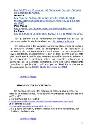 Ley 3/2003, de 10 de abril, del Sistema de Servicios Sociales
de la Región de Murcia.
Navarra
Ley Foral del Parlamento de Navarra 14/1983, de 30 de
marzo, sobre Servicios Sociales (BON núm. 44, de 8 de abril
de 1983)
País Vasco-
Ley 5 /1996, de 18 de octubre, de Servicios Sociales
La Rioja
Ley de Servicios Sociales (Ley 1/2002, de 1 de Marzo de 2002)
En el ámbito de la Administración General del Estado se
puede consultar la siguiente dirección http://www.mtas.es
En referencia a los recursos sanitarios disponibles dirigidos a
la población general que se contemplan en la legislación y
normativa de las comunidades autónomas con sus respectivas
leyes sanitarias, especialmente y por el gran interés que se está
prestando ahora, habría que nombrar específicamente lo relativo a
la intervención y acciones sobre los aspectos educativos y
sanitarios de la Atención Temprana. Para ello sería interesante
consultar la publicación realizada por el Real Patronato sobre
Discapacidad en su Boletín 56 de diciembre de 2003
Volver al índice
MOVIMIENTOS ASOCIATIVOS
Se pueden consultar los siguientes enlaces para acceder a
listados de Federaciones, Asociaciones y Entidades relacionadas con
la EE - NEE :
De la Comunidad de Madrid
http://www.madrid.org/orientacion/enlacesdeinteres/asoc_nee.html
En el ámbito estatal:
http://www.imagina.org/enlaces/link_dis.htm
De la página IMAGINA, enlaces nacionales e internacionales, por
colectivos, ámbitos, etc.
Volver al índice
55
 