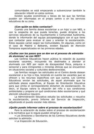 comunidades se está empezando a subvencionar también la
educación infantil en estos centros.
Existen ayudas económicas y becas de las que las familias
pueden ser informadas en el propio centro o en los servicios
educativos de su zona.
¿Con quién se debe contactar?
Cuando una familia desea escolarizar a un hijo/ a con NEE, o
con la sospecha de que pueda tenerlas, puede dirigirse a los
servicios educativos de su Ayuntamiento o Comunidad Autónoma,
donde le informarán del equipo psicopedagógico con el que tiene
que contactar para evaluar el caso y orientar la escolarización.
Estos equipos varían según las Comunidades. En algunas, como en
el caso de Madrid o Baleares, existen Equipos de Atención
Temprana especializados en las primeras edades.
¿Cuáles son los pasos que se dan en el proceso de admisión
de alumnos/ as con NEE?
Los Centros Educativos hacen pública la relación de puestos
escolares vacantes, incluyendo los destinados a atender al
alumnado con NEE por razón de discapacidad física, psíquica o
sensorial y para inmigrantes y minorías étnicas que se encuentren
en situaciones sociales y culturales desfavorecidas.
Las familias recogen las solicitudes en el Centro donde desean
escolarizar a su hijo o hija, teniendo en cuenta las vacantes que se
ofrecen y los recursos específicos con que cuenta. Los Centros
Educativos envían las solicitudes, de aquel alumnado que ha
solicitado plazas específicas, al Equipo de Orientación Educativa
para que emita el correspondiente dictamen de escolarización. Es
decir, el Equipo valora la situación del niño o sus condiciones
ambientales y propone en qué condiciones debe escolarizarse y qué
atención educativa requiere.
La Administración Educativa estudia las solicitudes y resuelve
la escolarización, previo Informe del Servicio de Inspección,
adjudicando el puesto escolar más idóneo.
¿Quién puede informar sobre el proceso de escolarización?
Para la aclaración de dudas sobre el proceso de escolarización
o la normativa que lo regula pueden dirigirse a:
• Los Directores y Secretarios de los Centros Educativos donde
solicitan la admisión.
• La Inspección de Educación.
58
 